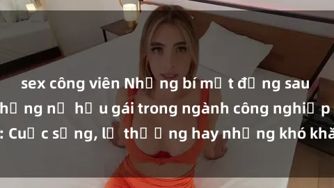 sex công viên Những bí mật đằng sau cuộc sống của những nữ hầu gái trong ngành công nghiệp sex: Cuộc sống, lẽ thường hay những khó khăn mà họ phải đối mặt.