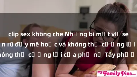 clip sex không che Những bí mật về sex gái Tây: Sự quyến rũ đầy mê hoặc và không thể cưỡng lại của phụ nữ Tây phương