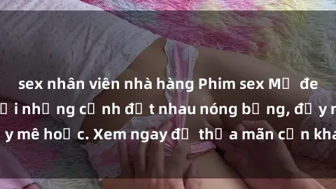 sex nhân viên nhà hàng Phim sex Mỹ đen: phút mãnh liệt với những cảnh địt nhau nóng bỏng, đầy mê hoặc. Xem ngay để thỏa mãn cơn khát tình dục của bạn!