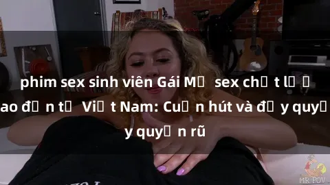 phim sex sinh viên Gái Mỹ sex chất lượng cao đến từ Việt Nam: Cuốn hút và đầy quyến rũ