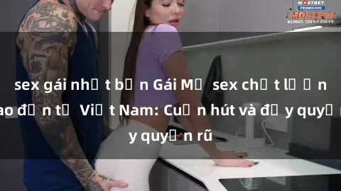 sex gái nhật bản Gái Mỹ sex chất lượng cao đến từ Việt Nam: Cuốn hút và đầy quyến rũ