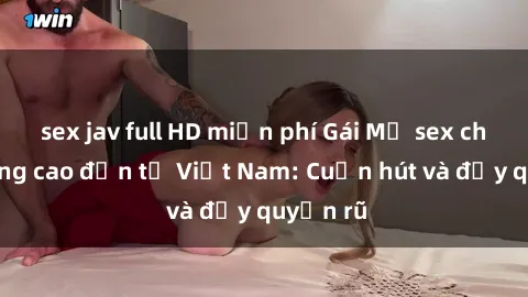 sex jav full HD miễn phí Gái Mỹ sex chất lượng cao đến từ Việt Nam: Cuốn hút và đầy quyến rũ
