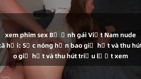 xem phim sex Bộ ảnh gái Việt Nam nude gây sốt mạng xã hội: Sắc nóng hơn bao giờ hết và thu hút triệu lượt xem