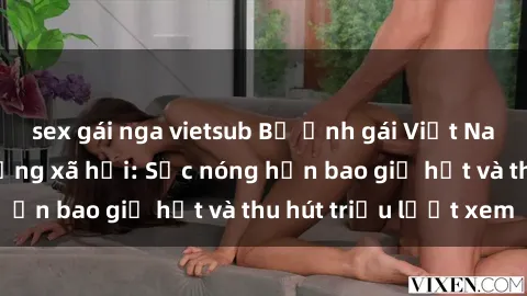 sex gái nga vietsub Bộ ảnh gái Việt Nam nude gây sốt mạng xã hội: Sắc nóng hơn bao giờ hết và thu hút triệu lượt xem