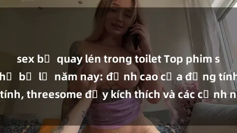 sex bị quay lén trong toilet Top phim sex hot nhất không thể bỏ lỡ năm nay: đỉnh cao của đồng tính, threesome đầy kích thích và các cảnh nóng đang gây sốt!