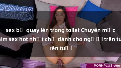 sex bị quay lén trong toilet Chuyên mục phim sex hot nhất chỉ dành cho người trên tuổi