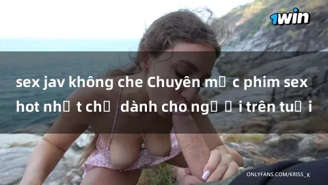 sex jav không che Chuyên mục phim sex hot nhất chỉ dành cho người trên tuổi