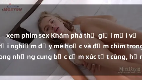 xem phim sex Khám phá thế giới mới với sex người lớn: trải nghiệm đầy mê hoặc và đắm chìm trong những cung bậc cảm xúc tột cùng, hứng khởi và cuốn hút.