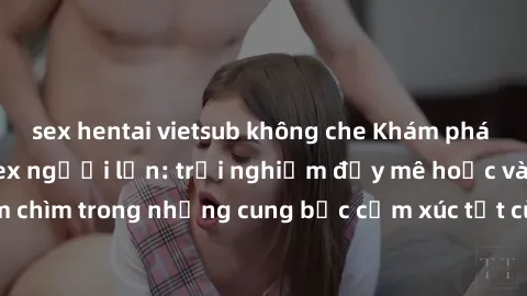 sex hentai vietsub không che Khám phá thế giới mới với sex người lớn: trải nghiệm đầy mê hoặc và đắm chìm trong những cung bậc cảm xúc tột cùng, hứng khởi và cuốn hút.