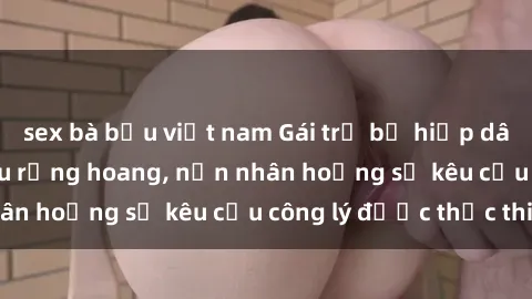 sex bà bầu việt nam Gái trẻ bị hiếp dâm bạo lực trong khu rừng hoang, nạn nhân hoảng sợ kêu cầu công lý được thực thi