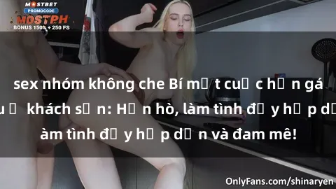 sex nhóm không che Bí mật cuộc hẹn gái Việt lần đầu ở khách sạn: Hẹn hò, làm tình đầy hấp dẫn và đam mê!