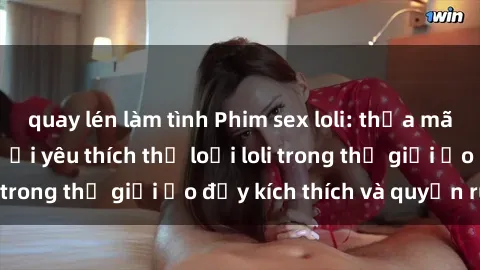 quay lén làm tình Phim sex loli: thỏa mãn đam mê của người yêu thích thể loại loli trong thế giới ảo đầy kích thích và quyến rũ.