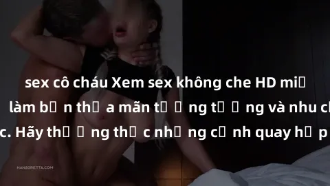 sex cô cháu Xem sex không che HD miễn phí đảm bảo sẽ làm bạn thỏa mãn tưởng tượng và nhu cầu tình dục. Hãy thưởng thức những cảnh quay hấp dẫn và mãnh liệt ngay bây giờ!