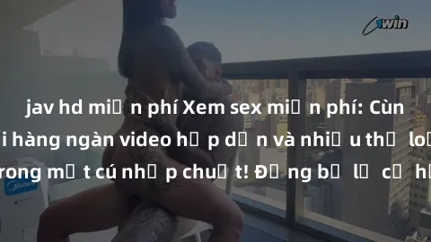jav hd miễn phí Xem sex miễn phí: Cùng trải nghiệm với hàng ngàn video hấp dẫn và nhiều thể loại đa dạng chỉ trong một cú nhấp chuột! Đừng bỏ lỡ cơ hội thưởng thức tuyệt vời này ngay hôm nay!