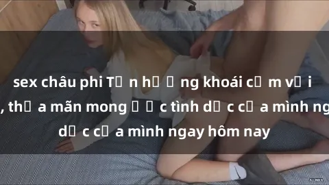 sex châu phi Tận hưởng khoái cảm với gái xinh sex, thỏa mãn mong ước tình dục của mình ngay hôm nay
