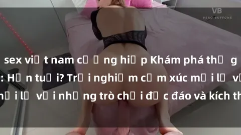 sex việt nam cưỡng hiếp Khám phá thế giới sex trực tuyến: Hơn tuổi? Trải nghiệm cảm xúc mới lạ với những trò chơi độc đáo và kích thích người lớn