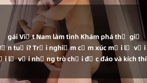 gái Việt Nam làm tình Khám phá thế giới sex trực tuyến: Hơn tuổi? Trải nghiệm cảm xúc mới lạ với những trò chơi độc đáo và kích thích người lớn