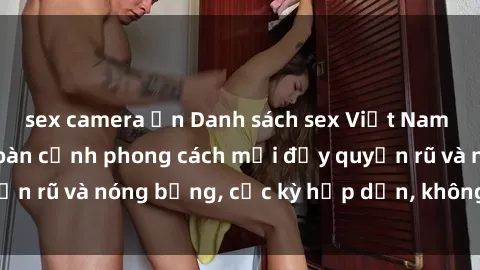 sex camera ẩn Danh sách sex Việt Nam không che - Ảnh toàn cảnh phong cách mới đầy quyến rũ và nóng bỏng, cực kỳ hấp dẫn, không thể bỏ qua!