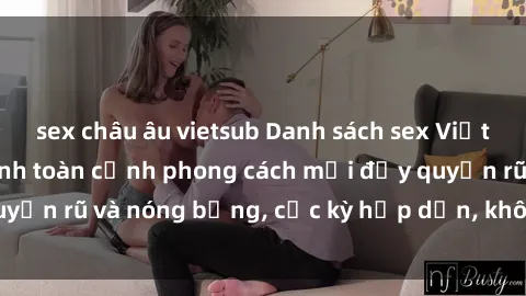 sex châu âu vietsub Danh sách sex Việt Nam không che - Ảnh toàn cảnh phong cách mới đầy quyến rũ và nóng bỏng, cực kỳ hấp dẫn, không thể bỏ qua!