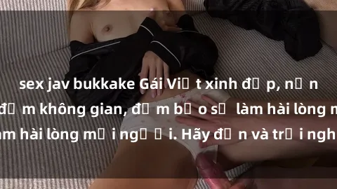 sex jav bukkake Gái Việt xinh đẹp, nồng nàn làm tình say đắm không gian, đảm bảo sẽ làm hài lòng mọi người. Hãy đến và trải nghiệm ngay!