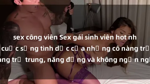 sex công viên Sex gái sinh viên hot nhất: Cùng khám phá cuộc sống tình dục của những cô nàng trẻ trung, năng động và không ngần ngại thử nghiệm!