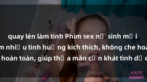 quay lén làm tình Phim sex nữ sinh mới nhất: Trải nghiệm nhiều tình huống kích thích, không che hoàn toàn, giúp thỏa mãn cơn khát tình dục của các bạn trẻ