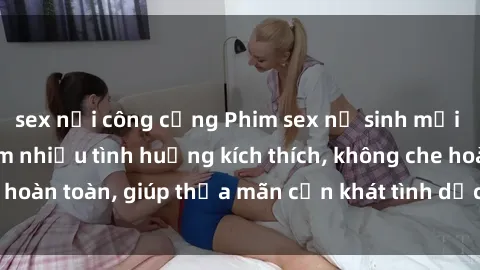 sex nơi công cộng Phim sex nữ sinh mới nhất: Trải nghiệm nhiều tình huống kích thích, không che hoàn toàn, giúp thỏa mãn cơn khát tình dục của các bạn trẻ