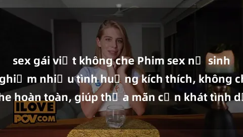 sex gái việt không che Phim sex nữ sinh mới nhất: Trải nghiệm nhiều tình huống kích thích, không che hoàn toàn, giúp thỏa mãn cơn khát tình dục của các bạn trẻ