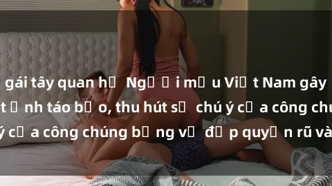 gái tây quan hệ Người mẫu Việt Nam gây sốt với loạt shoot ảnh táo bạo, thu hút sự chú ý của công chúng bằng vẻ đẹp quyến rũ và gợi cảm.