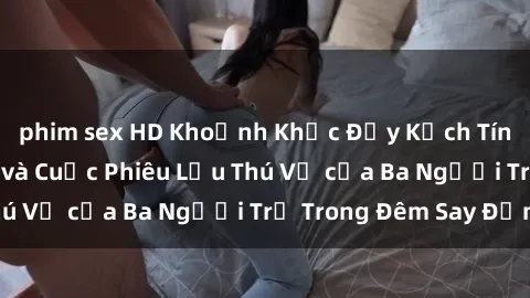 phim sex HD Khoảnh Khắc Đầy Kịch Tính: Sex  Việt Nam và Cuộc Phiêu Lưu Thú Vị của Ba Người Trẻ Trong Đêm Say Đắm