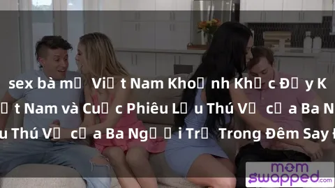 sex bà mẹ Việt Nam Khoảnh Khắc Đầy Kịch Tính: Sex  Việt Nam và Cuộc Phiêu Lưu Thú Vị của Ba Người Trẻ Trong Đêm Say Đắm
