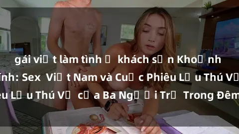 gái việt làm tình ở khách sạn Khoảnh Khắc Đầy Kịch Tính: Sex  Việt Nam và Cuộc Phiêu Lưu Thú Vị của Ba Người Trẻ Trong Đêm Say Đắm