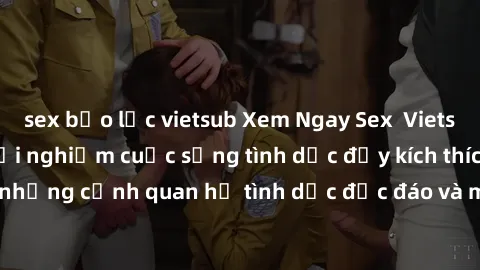 sex bạo lực vietsub Xem Ngay Sex  Vietsub Full HD - Cùng trải nghiệm cuộc sống tình dục đầy kích thích với những cảnh quan hệ tình dục độc đáo và mãnh liệt trong bộ phim này!