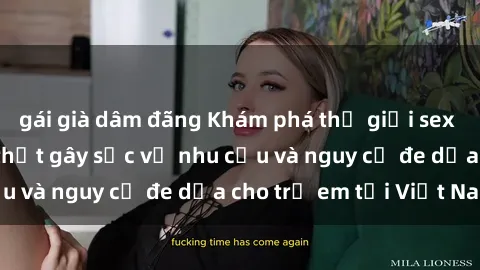gái già dâm đãng Khám phá thế giới sex loli Việt Nam: Sự thật gây sốc về nhu cầu và nguy cơ đe dọa cho trẻ em tại Việt Nam
