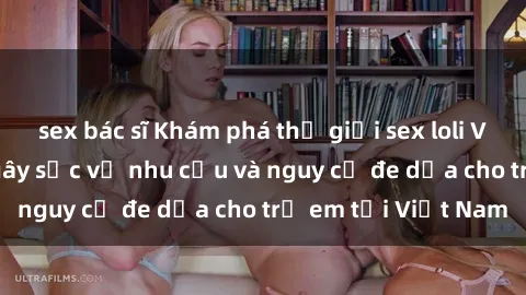 sex bác sĩ Khám phá thế giới sex loli Việt Nam: Sự thật gây sốc về nhu cầu và nguy cơ đe dọa cho trẻ em tại Việt Nam