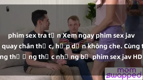 phim sex tra tấn Xem ngay phim sex jav HD với những cảnh quay chân thực, hấp dẫn không che. Cùng thưởng thức những bộ phim sex jav HD hot nhất hiện nay!